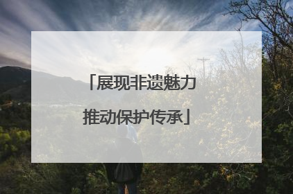 展现非遗魅力 推动保护传承